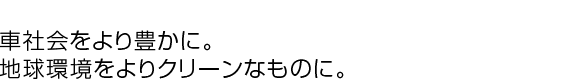 車社会をより豊かに。地球環境をよりクリーンなものに。