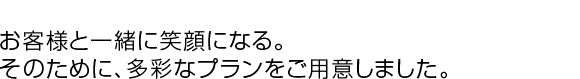 お客様と一緒に笑顔になる。そのために、多彩なプランをご用意しました。