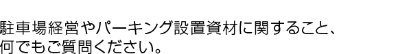 駐車場経営やパーキング設置資材に関すること、何でもご質問ください。